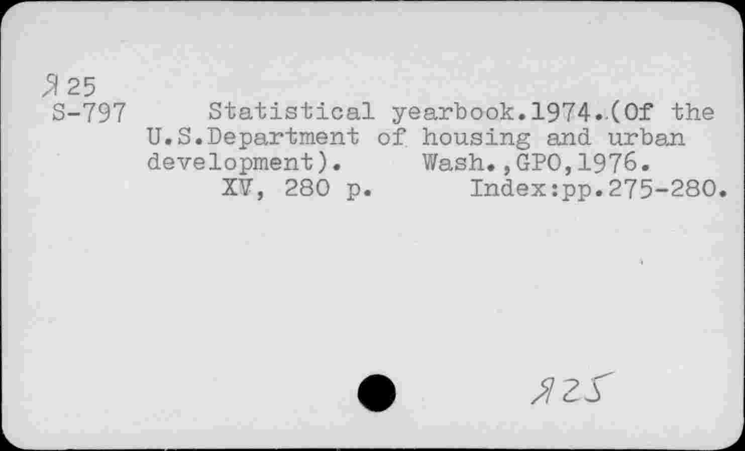 ﻿25
S-797 Statistical yearbook.1974..(Of the U.S.Department of housing and urban development). Wash.,GPO,1976.
XV, 280 p. Index:pp.275-280.
JZ